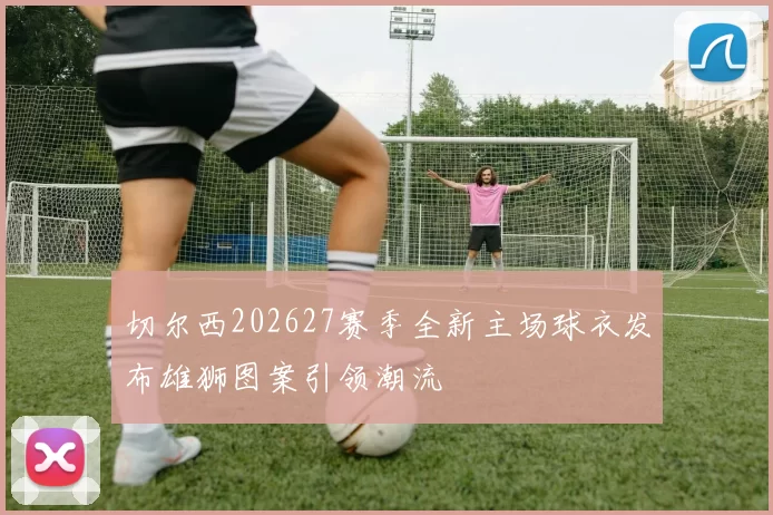 切尔西202627赛季全新主场球衣发布雄狮图案引领潮流