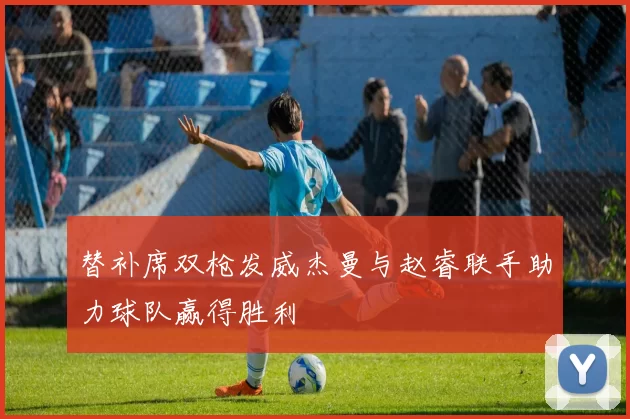 替补席双枪发威杰曼与赵睿联手助力球队赢得胜利