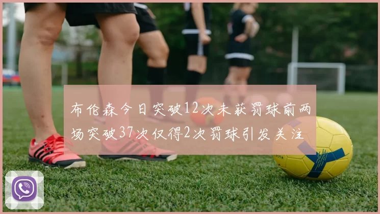 布伦森今日突破12次未获罚球前两场突破37次仅得2次罚球引发关注