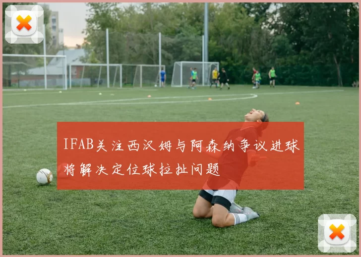 IFAB关注西汉姆与阿森纳争议进球将解决定位球拉扯问题