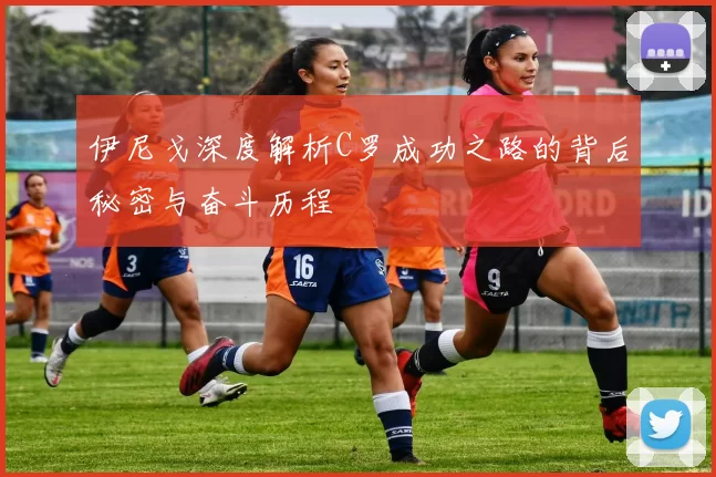 伊尼戈深度解析C罗成功之路的背后秘密与奋斗历程