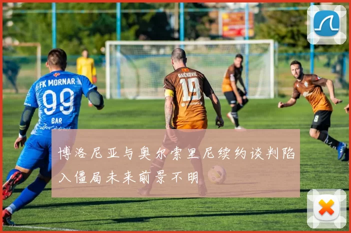 博洛尼亚与奥尔索里尼续约谈判陷入僵局未来前景不明