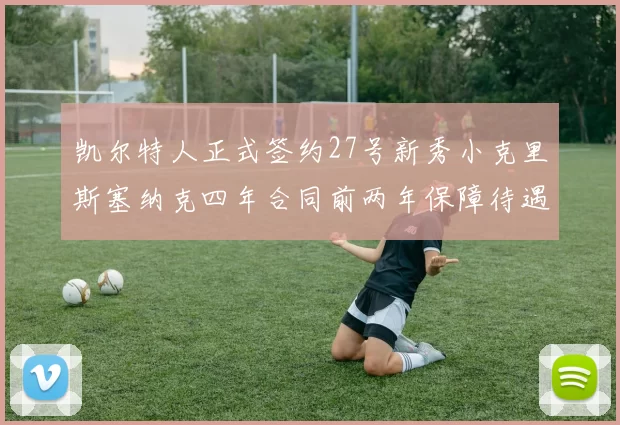 凯尔特人正式签约27号新秀小克里斯塞纳克四年合同前两年保障待遇明确