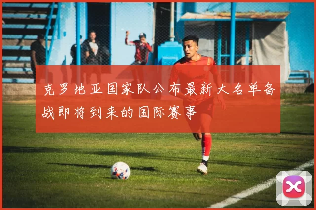 克罗地亚国家队公布最新大名单备战即将到来的国际赛事