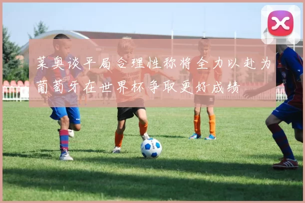 莱奥谈平局合理性称将全力以赴为葡萄牙在世界杯争取更好成绩