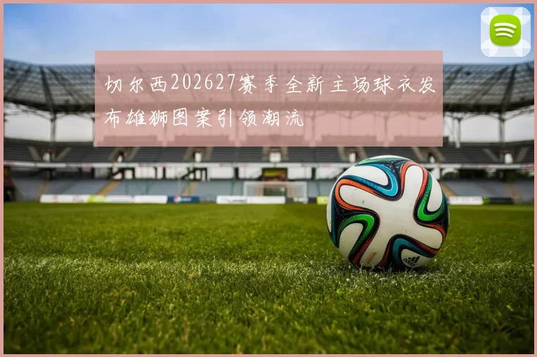 切尔西202627赛季全新主场球衣发布雄狮图案引领潮流