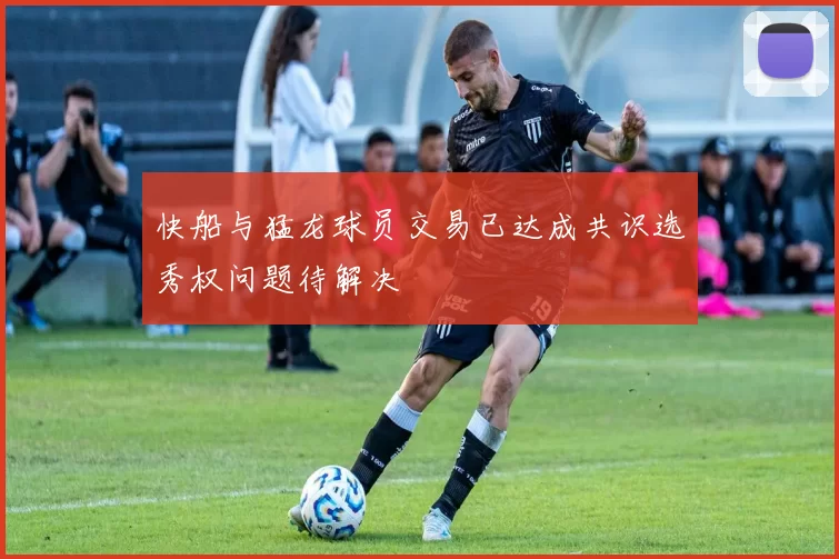 快船与猛龙球员交易已达成共识选秀权问题待解决