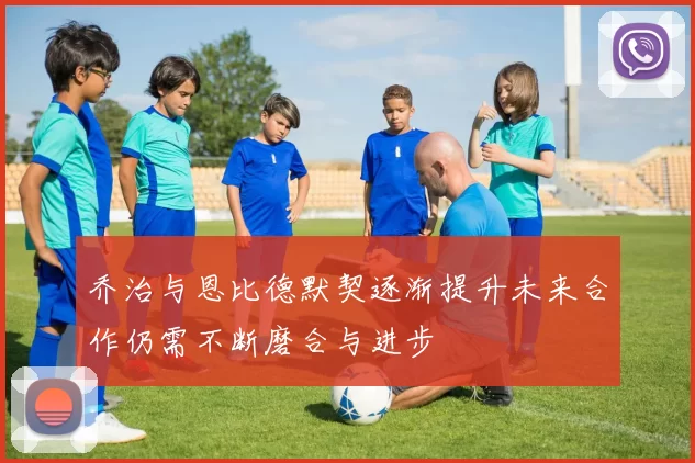 乔治与恩比德默契逐渐提升未来合作仍需不断磨合与进步