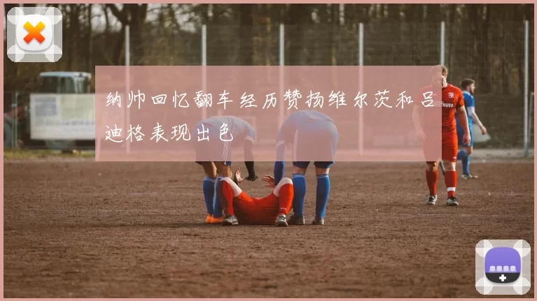 纳帅回忆翻车经历赞扬维尔茨和吕迪格表现出色