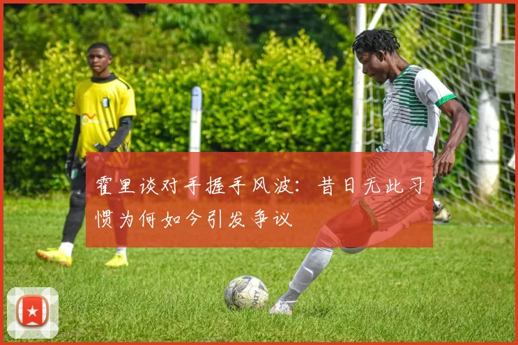 霍里谈对手握手风波：昔日无此习惯为何如今引发争议