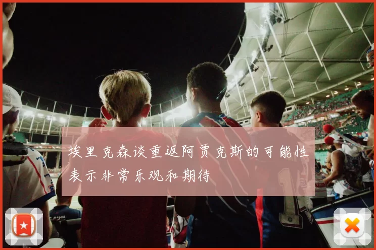 埃里克森谈重返阿贾克斯的可能性表示非常乐观和期待