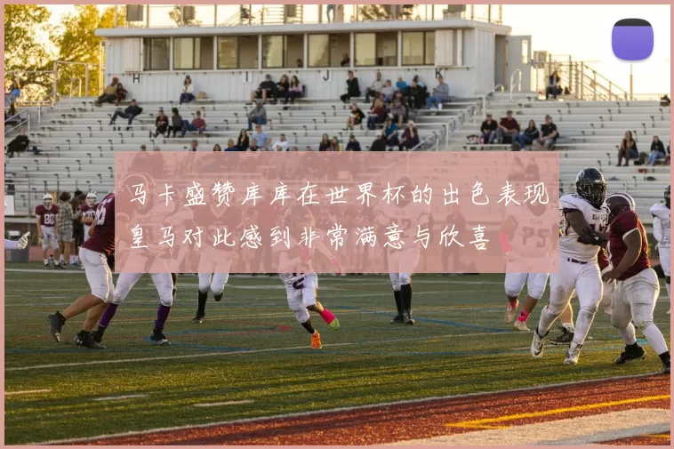 马卡盛赞库库在世界杯的出色表现皇马对此感到非常满意与欣喜